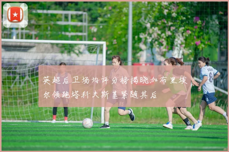 英超后卫场均评分榜揭晓加布里埃尔领跑塔科夫斯基紧随其后
