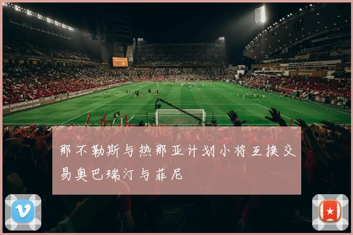 那不勒斯与热那亚计划小将互换交易奥巴瑞汀与菲尼