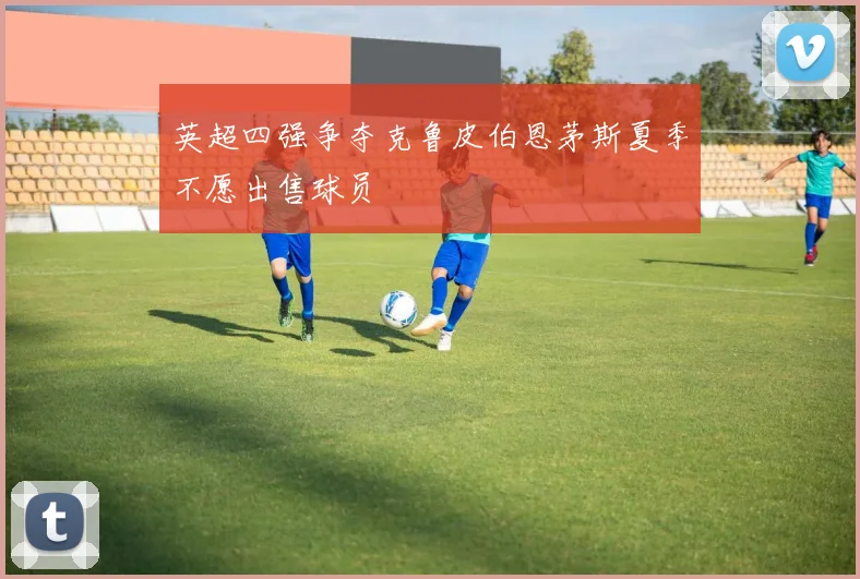 英超四强争夺克鲁皮伯恩茅斯夏季不愿出售球员