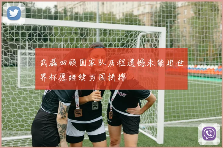 武磊回顾国家队历程遗憾未能进世界杯愿继续为国拼搏