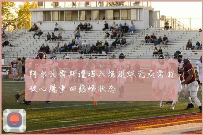 阿尔瓦雷斯遭遇八场进球荒亟需打破心魔重回巅峰状态
