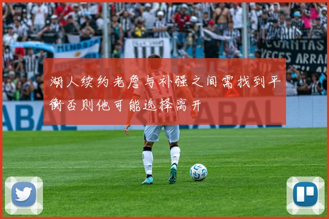 湖人续约老詹与补强之间需找到平衡否则他可能选择离开