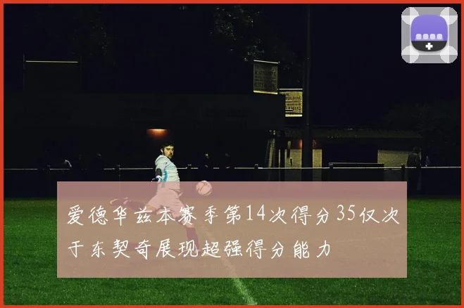 爱德华兹本赛季第14次得分35仅次于东契奇展现超强得分能力