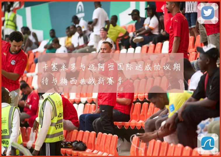 卡塞米罗与迈阿密国际达成协议期待与梅西共战新赛季