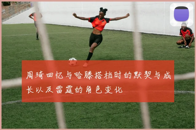 周琦回忆与哈滕搭档时的默契与成长以及雷霆的角色变化