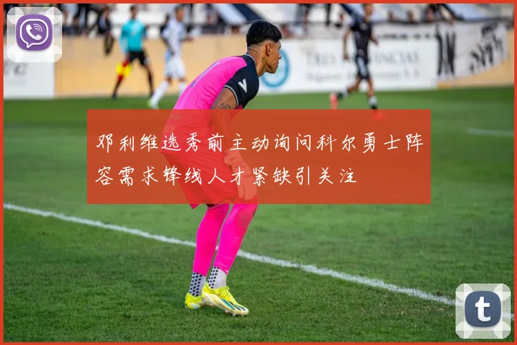 邓利维选秀前主动询问科尔勇士阵容需求锋线人才紧缺引关注