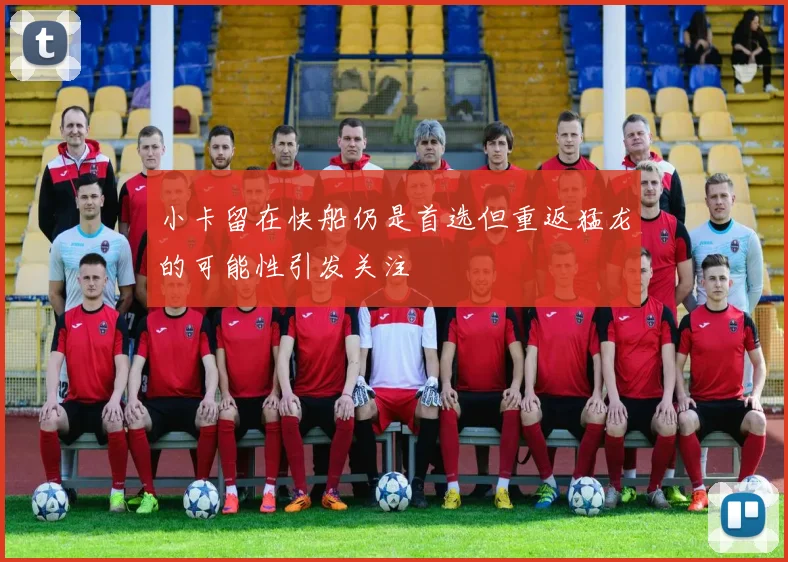 小卡留在快船仍是首选但重返猛龙的可能性引发关注