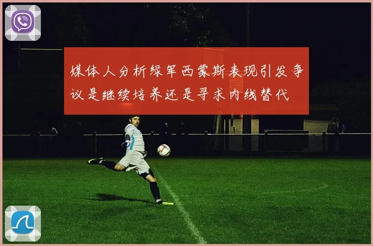 媒体人分析绿军西蒙斯表现引发争议是继续培养还是寻求内线替代