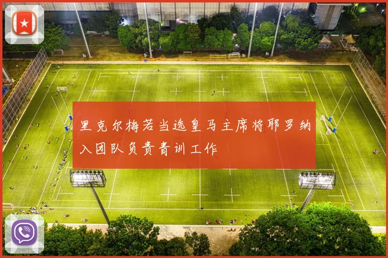 里克尔梅若当选皇马主席将耶罗纳入团队负责青训工作