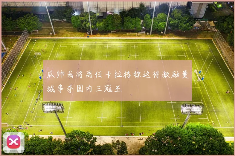 瓜帅或将离任卡拉格称这将激励曼城争夺国内三冠王