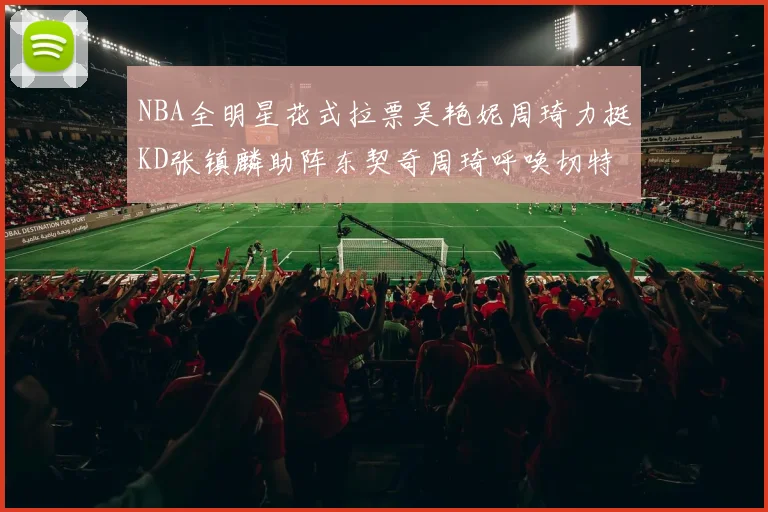 NBA全明星花式拉票吴艳妮周琦力挺KD张镇麟助阵东契奇周琦呼唤切特共襄盛举