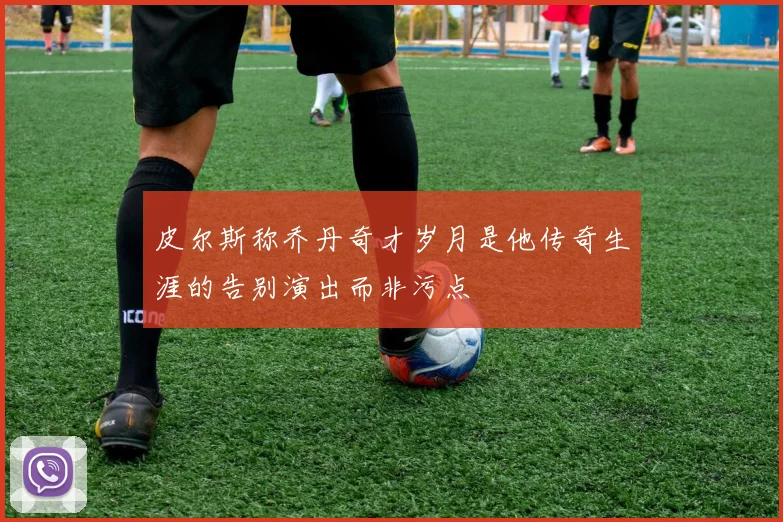 皮尔斯称乔丹奇才岁月是他传奇生涯的告别演出而非污点