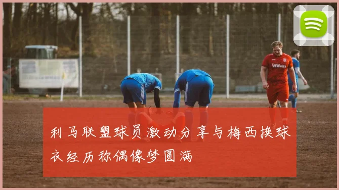 利马联盟球员激动分享与梅西换球衣经历称偶像梦圆满