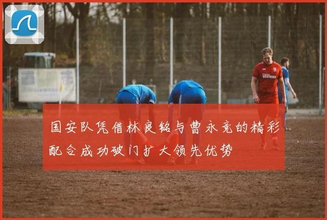 国安队凭借林良铭与曹永竞的精彩配合成功破门扩大领先优势