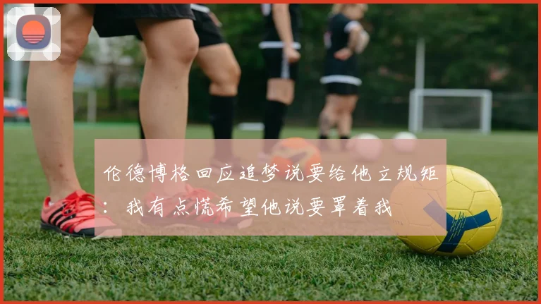 伦德博格回应追梦说要给他立规矩：我有点慌希望他说要罩着我