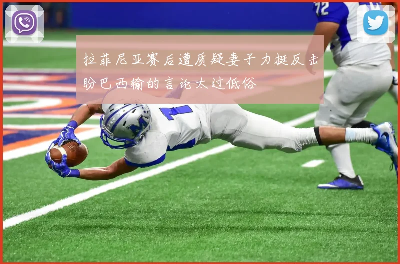 拉菲尼亚赛后遭质疑妻子力挺反击盼巴西输的言论太过低俗