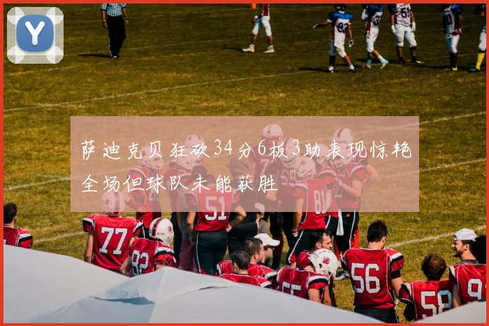 萨迪克贝狂砍34分6板3助表现惊艳全场但球队未能获胜
