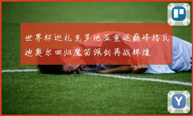 世界杯巡礼克罗地亚重返巅峰格瓦迪奥尔回归魔笛佩剑再战辉煌