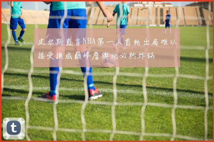 皮尔斯直言NBA第一人首轮出局难以接受换成巅峰詹舆论必然炸锅