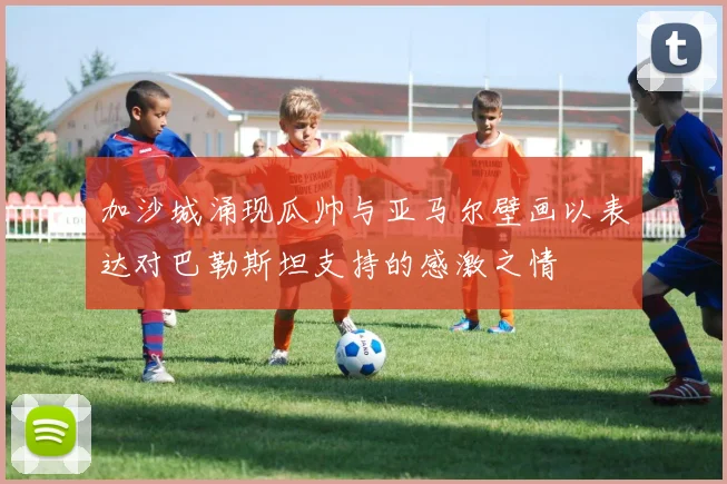 加沙城涌现瓜帅与亚马尔壁画以表达对巴勒斯坦支持的感激之情