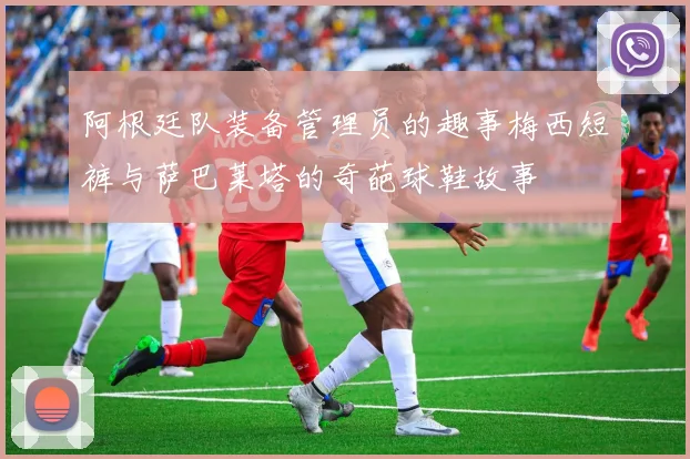 阿根廷队装备管理员的趣事梅西短裤与萨巴莱塔的奇葩球鞋故事