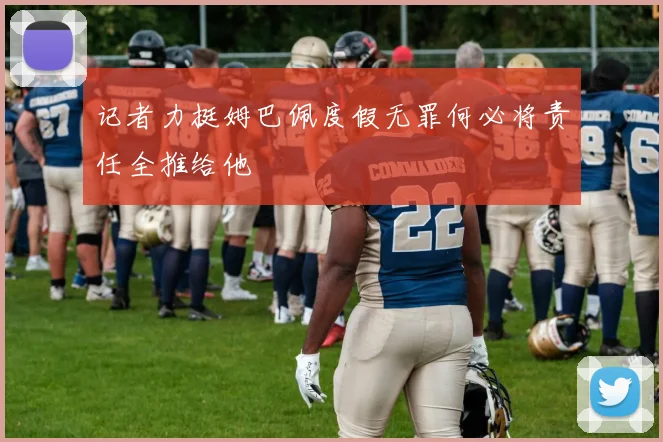 记者力挺姆巴佩度假无罪何必将责任全推给他