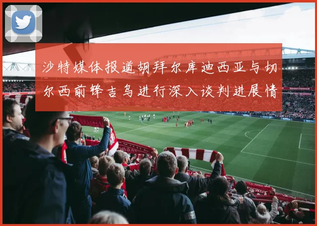 沙特媒体报道胡拜尔库迪西亚与切尔西前锋吉乌进行深入谈判进展情况