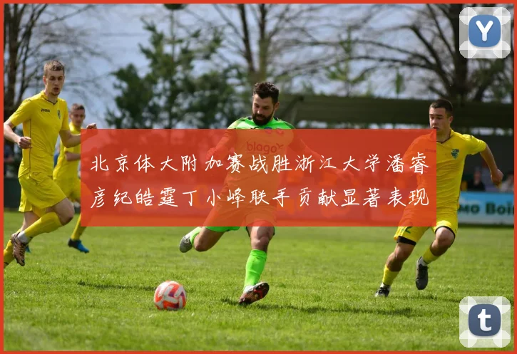 北京体大附加赛战胜浙江大学潘睿彦纪皓霆丁小峰联手贡献显著表现