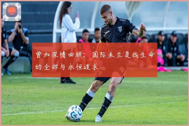 曾加深情回顾：国际米兰是我生命的全部与永恒追求