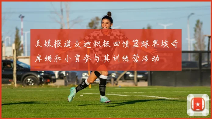 美媒报道麦迪积极回馈篮球界埃奇库姆和小贾参与其训练营活动