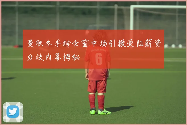 曼联冬季转会窗中场引援受阻薪资分歧内幕揭秘