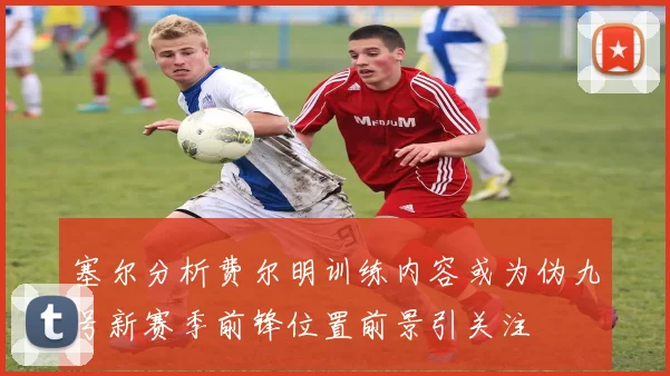 塞尔分析费尔明训练内容或为伪九号新赛季前锋位置前景引关注