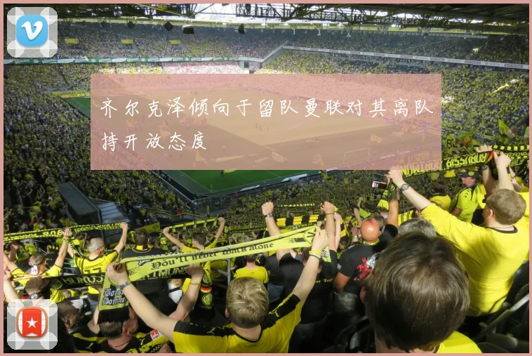 齐尔克泽倾向于留队曼联对其离队持开放态度